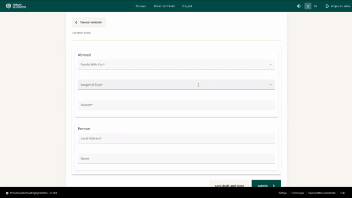 Yläpalkki, jossa yliopiston logo ja otsikot Etusivu, Omat tehtävät, Ohjeet. Oikealla ikoni, josta voi valita vaalean tai tumman teeman, kielen (FI/EN), ja Kirjaudu ulos-valinta. Otsikkopalkin alla Takaisin tehtäviin -nappi, jonka alla Hakemus demo -otsikko sekä lomake, jossa otsikot Abroad (alla tekstikentät: Family WithYou*, Length of Stay*, Reason*), Person (Local Address*, Name) ja alla nappulat save-draft-and-close ja submit. Alinna musta palkki, jossa lukee Prosessiautomaatiojärjestelmä v.1.0.0 sekä linkit Tietoja, Tietosuoja, Saavutettavuuusseloste ja Tuki