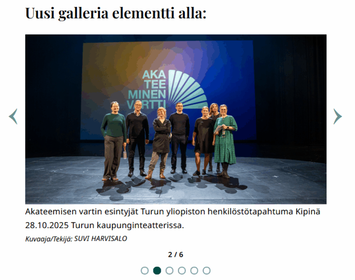 Www-sivuilta kuvakaappaus, jonka otsikko "Uusi galleria elementti alla" ja otsikon alla keskellä kuva ja sivuilla nuolet. Kuvassa seitsemän esiintyjää seisoo rivissä tyhjällä näyttämöllä Turun kaupunginteatterissa, taustalla valaistu sinivihreä projektiokuva, jossa lukee ”AKATEEMINEN VARTTI”; esiintyjien varjot heijastuvat lattiaan. Alla kuvateksti "Akateemisen vartin esintyjät Turun yliopiston henkilöstötapahtuma Kipinä 28.10.2025 Turun kaupunginteatterissa." ja sen alla teksti "Kuvaaja/Tekijä: SUVI HARVISALO". Alla keskellä "2/6", joka viittaa kuvakarusellissa näkyvän kuvan järjestyslukuun. Sen alla rinnakkain kuusi ympyrää, joista toisen sisus on värjätty vihreäksi. 
