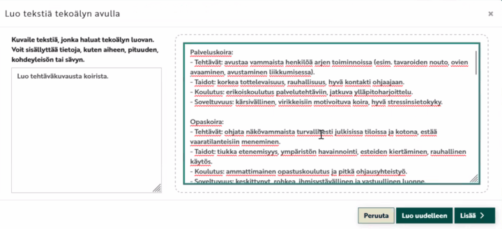 Näyttökuva Moodlen tekoälypohjaisesta tekstinluontityökalusta, jossa otsikko "Luo tekstiä tekoälyn avulla". Vasemmalla on tekstikenttä ohjeelle, johon käyttäjä on kirjoittanut "Luo tehtäväkuvausta koirista." Oikealla näkyy generoitu teksti sekä palvelus- että opaskoiran tehtävistä, taidoista, koulutuksesta ja soveltuvuudesta. Tekstissä kuvataan palveluskoiran tehtäviä vammaisen auttamisessa, taidot kuten korkea tottelevaisuus, koulutuksena erikoiskoulutus ja soveltuvuuksina kärsivällisyys ja stressinsietokyky. Alareunassa on kolme painiketta: Peruuta, Luo uudelleen ja Lisää.