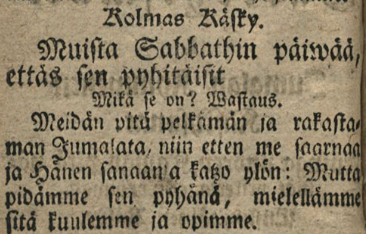 Fraktuuralla kirjoitettu teksti
Kolmas Käsky.
Muista Sabbathin päiwää, ettäs sen pyhitäisit
Mikä se on? Wastaus.
Meidän pitä pelkämän ja rakastaman Jumalata, niin etten me saarnaa ja Hänen sanaansa katzo ylön: Mutta pidämme sen pyhänä, mielellämme sitä kuulemme ja opimme.